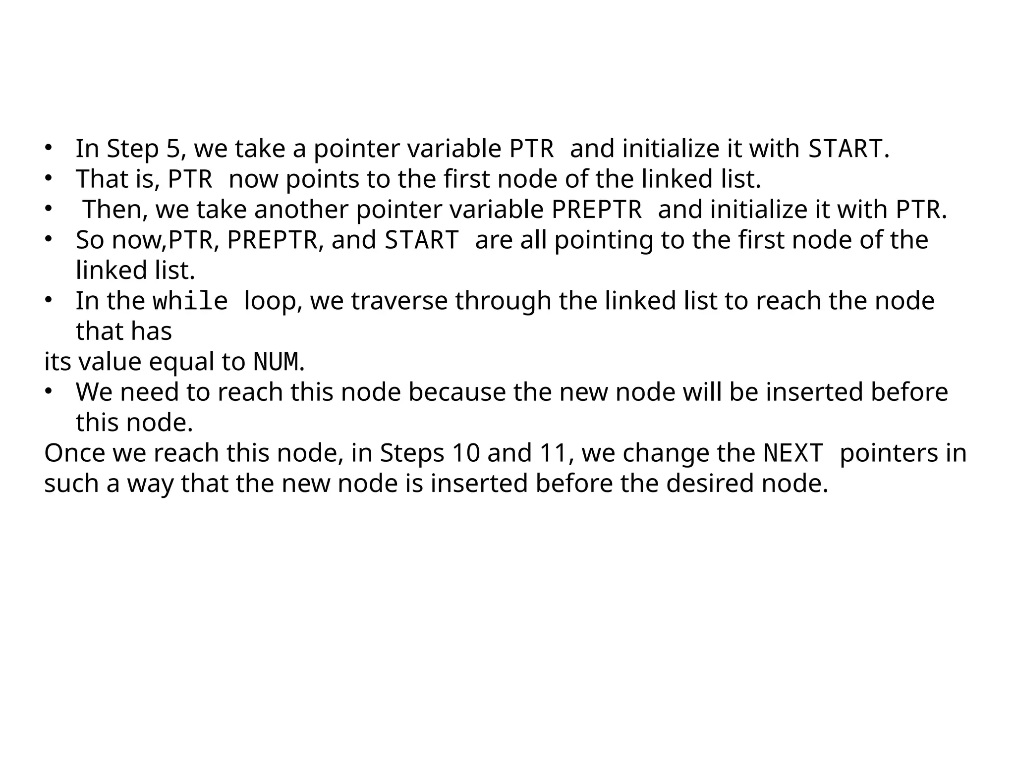 • In Step 5, we take a pointer variable PTR and initialize it with START.
• That is, PTR now points to the first node of the linked list.
• Then, we take another pointer variable PREPTR and initialize it with PTR.
• So now,PTR, PREPTR, and START are all pointing to the first node of the
linked list.
• In the while loop, we traverse through the linked list to reach the node
that has
its value equal to NUM.
• We need to reach this node because the new node will be inserted before
this node.
Once we reach this node, in Steps 10 and 11, we change the NEXT pointers in
such a way that the new node is inserted before the desired node.
 