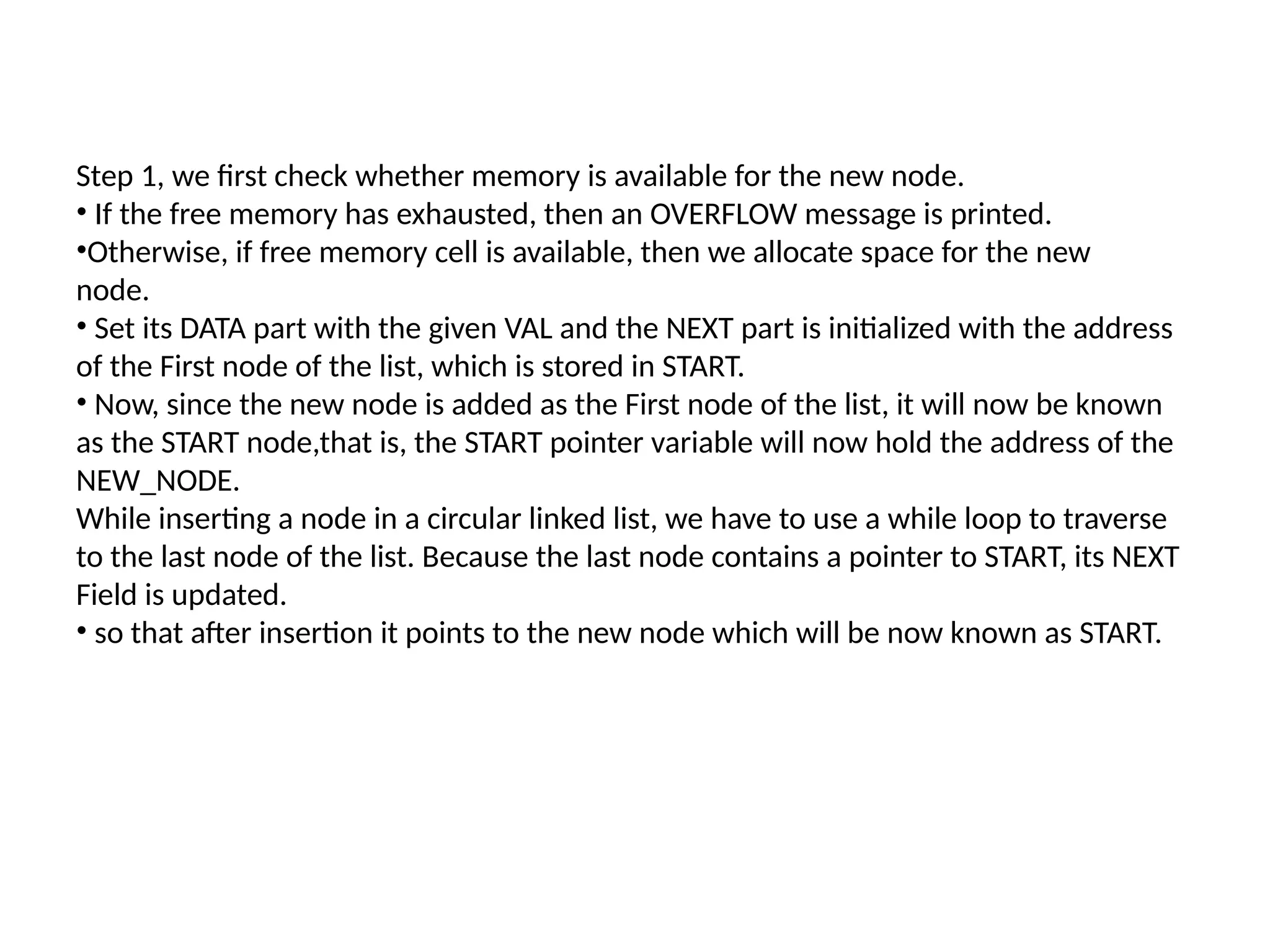Step 1, we first check whether memory is available for the new node.
• If the free memory has exhausted, then an OVERFLOW message is printed.
•Otherwise, if free memory cell is available, then we allocate space for the new
node.
• Set its DATA part with the given VAL and the NEXT part is initialized with the address
of the First node of the list, which is stored in START.
• Now, since the new node is added as the First node of the list, it will now be known
as the START node,that is, the START pointer variable will now hold the address of the
NEW_NODE.
While inserting a node in a circular linked list, we have to use a while loop to traverse
to the last node of the list. Because the last node contains a pointer to START, its NEXT
Field is updated.
• so that after insertion it points to the new node which will be now known as START.
 