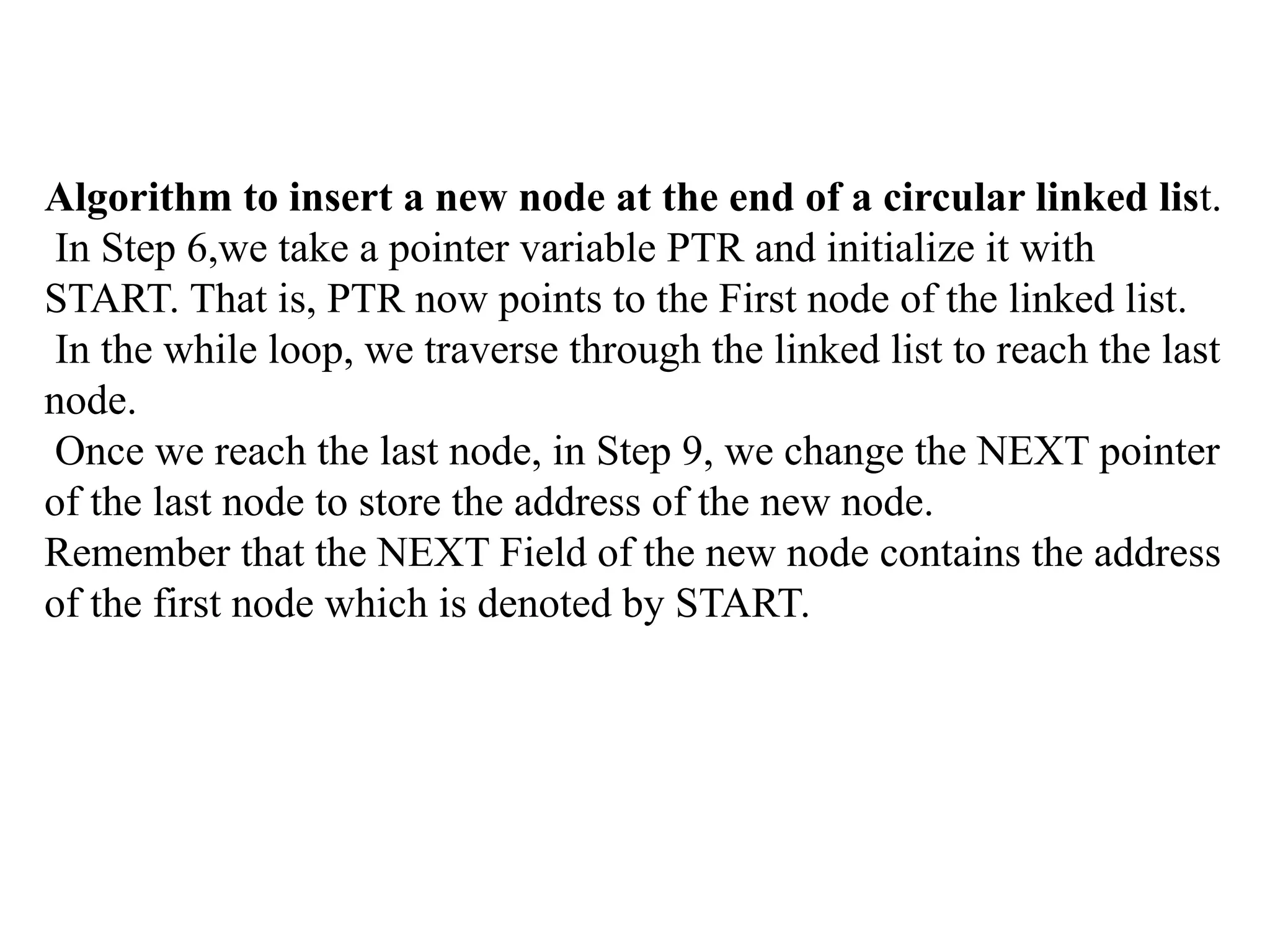 Algorithm to insert a new node at the end of a circular linked list.
In Step 6,we take a pointer variable PTR and initialize it with
START. That is, PTR now points to the First node of the linked list.
In the while loop, we traverse through the linked list to reach the last
node.
Once we reach the last node, in Step 9, we change the NEXT pointer
of the last node to store the address of the new node.
Remember that the NEXT Field of the new node contains the address
of the first node which is denoted by START.
 