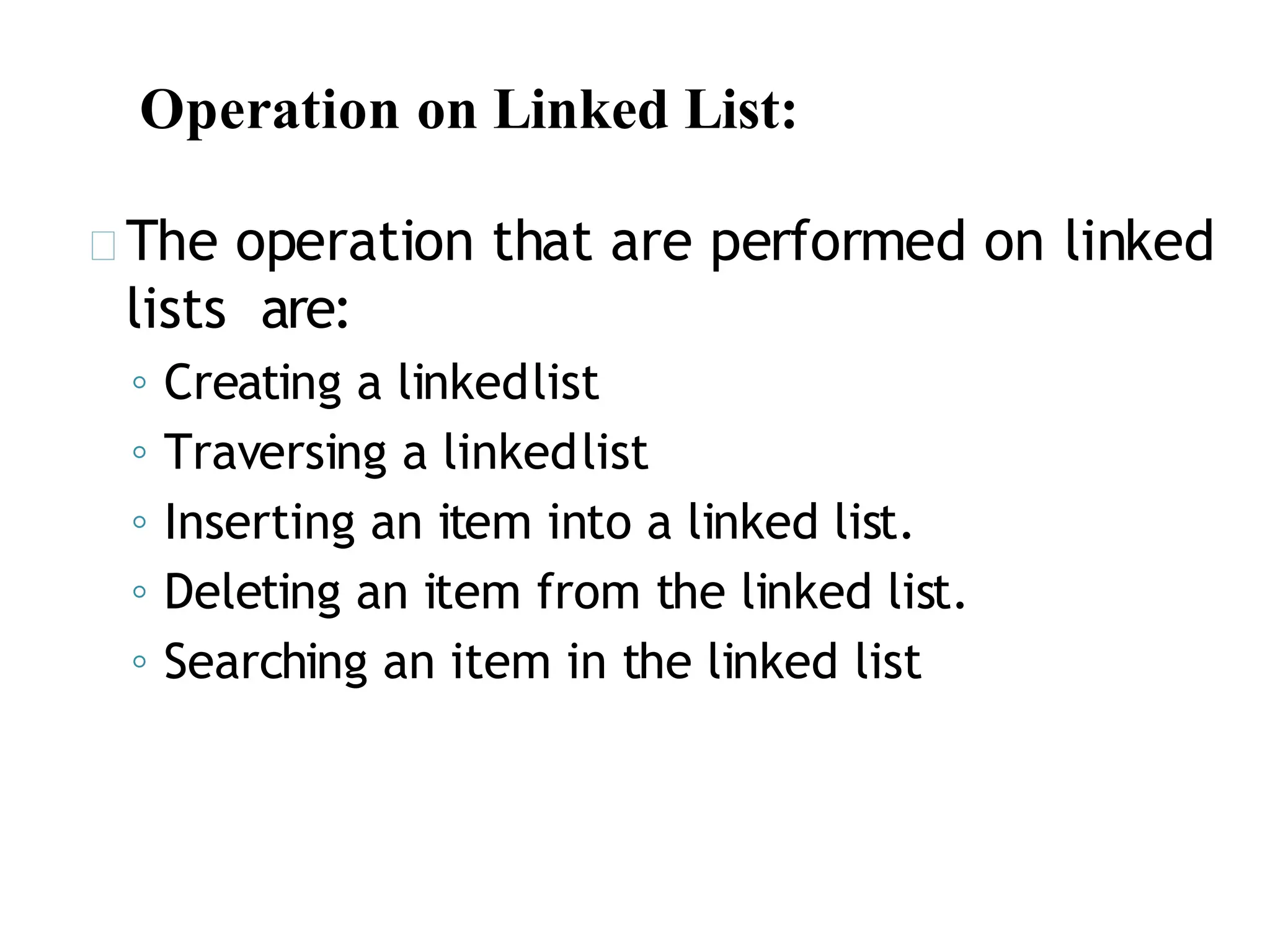 Operation on Linked List:
The operation that are performed on linked
lists are:
◦ Creating a linkedlist
◦ Traversing a linkedlist
◦ Inserting an item into a linked list.
◦ Deleting an item from the linked list.
◦ Searching an item in the linked list
 
