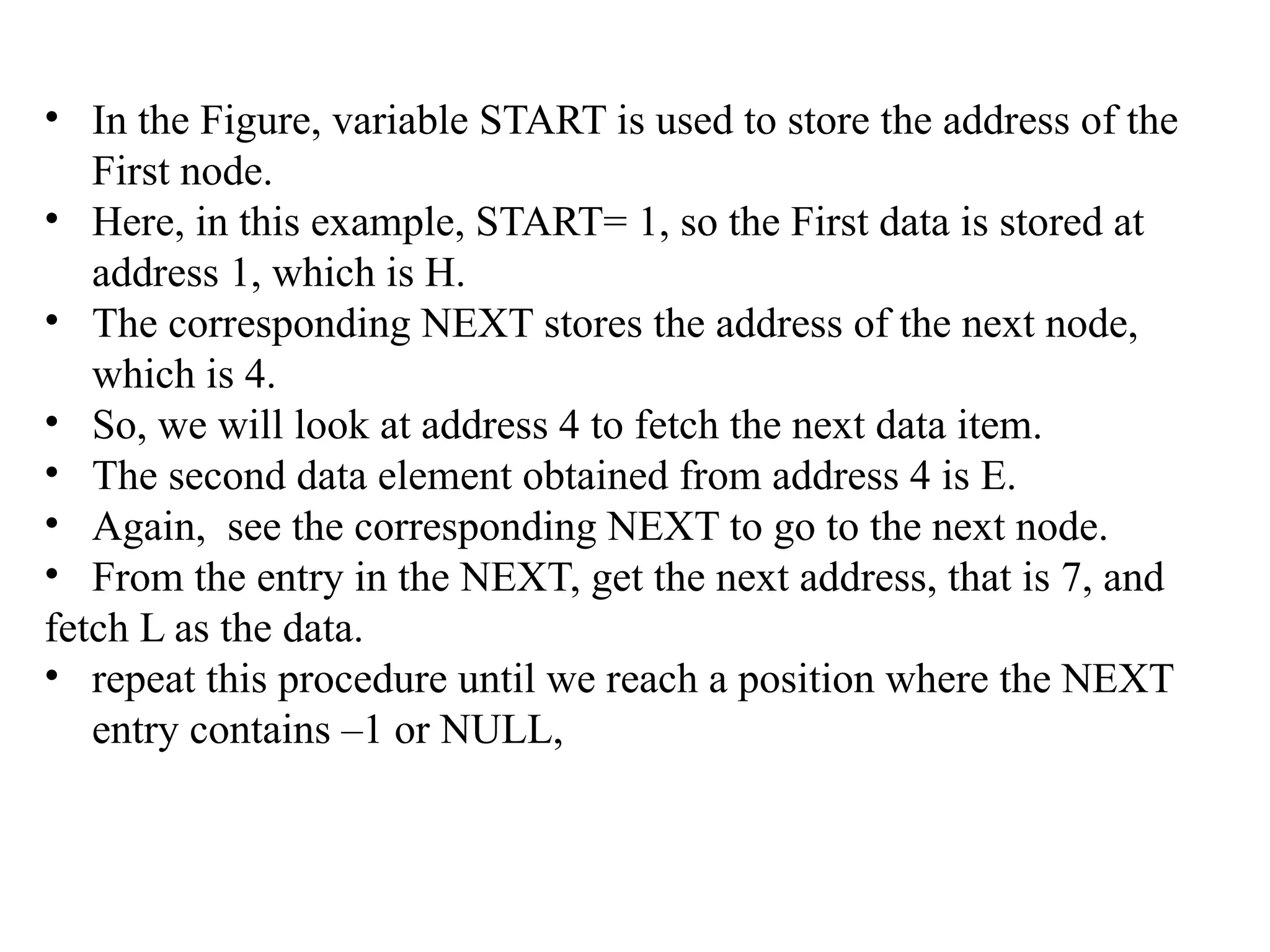 • In the Figure, variable START is used to store the address of the
First node.
• Here, in this example, START= 1, so the First data is stored at
address 1, which is H.
• The corresponding NEXT stores the address of the next node,
which is 4.
• So, we will look at address 4 to fetch the next data item.
• The second data element obtained from address 4 is E.
• Again, see the corresponding NEXT to go to the next node.
• From the entry in the NEXT, get the next address, that is 7, and
fetch L as the data.
• repeat this procedure until we reach a position where the NEXT
entry contains –1 or NULL,
 