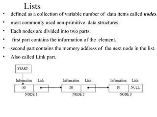 Lists
• defined as a collection of variable number of data items called nodes.
• most commonly used non-primitive data structures.
• Each nodes are divided into two parts:
• first part contains the information of the element.
• second part contains the memory address of the next node in the list.
• Also called Link part.
 