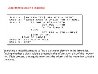 Algorithm to search a linked list
Searching a linked list means to find a particular element in the linked list.
finding whether a given value is present in the information part of the node or
not. If it is present, the algorithm returns the address of the node that contains
the value.
 