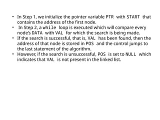 • In Step 1, we initialize the pointer variable PTR with START that
contains the address of the first node.
• In Step 2, a while loop is executed which will compare every
node’s DATA with VAL for which the search is being made.
• If the search is successful, that is, VAL has been found, then the
address of that node is stored in POS and the control jumps to
the last statement of the algorithm.
• However, if the search is unsuccessful, POS is set to NULL which
indicates that VAL is not present in the linked list.
 