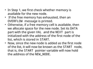 • In Step 1, we first check whether memory is
available for the new node.
• If the free memory has exhausted, then an
OVERFLOW message is printed.
• Otherwise, if a free memory cell is available, then
we allocate space for the new node. Set its DATA
part with the given VAL and the NEXT part is
initialized with the address of the first node of the
list, which is stored in START.
• Now, since the new node is added as the first node
of the list, it will now be known as the START node,
that is, the START pointer variable will now hold
the address of the NEW_NODE.
 