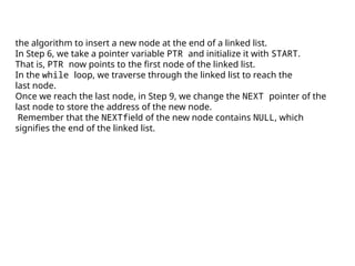 the algorithm to insert a new node at the end of a linked list.
In Step 6, we take a pointer variable PTR and initialize it with START.
That is, PTR now points to the first node of the linked list.
In the while loop, we traverse through the linked list to reach the
last node.
Once we reach the last node, in Step 9, we change the NEXT pointer of the
last node to store the address of the new node.
Remember that the NEXTfield of the new node contains NULL, which
signifies the end of the linked list.
 