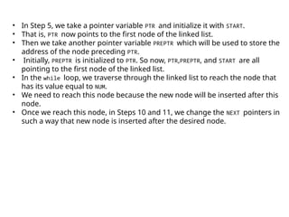• In Step 5, we take a pointer variable PTR and initialize it with START.
• That is, PTR now points to the first node of the linked list.
• Then we take another pointer variable PREPTR which will be used to store the
address of the node preceding PTR.
• Initially, PREPTR is initialized to PTR. So now, PTR,PREPTR, and START are all
pointing to the first node of the linked list.
• In the while loop, we traverse through the linked list to reach the node that
has its value equal to NUM.
• We need to reach this node because the new node will be inserted after this
node.
• Once we reach this node, in Steps 10 and 11, we change the NEXT pointers in
such a way that new node is inserted after the desired node.
 