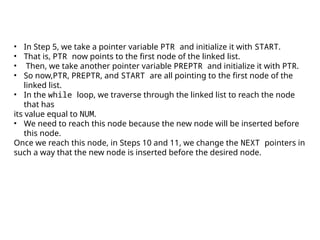 • In Step 5, we take a pointer variable PTR and initialize it with START.
• That is, PTR now points to the first node of the linked list.
• Then, we take another pointer variable PREPTR and initialize it with PTR.
• So now,PTR, PREPTR, and START are all pointing to the first node of the
linked list.
• In the while loop, we traverse through the linked list to reach the node
that has
its value equal to NUM.
• We need to reach this node because the new node will be inserted before
this node.
Once we reach this node, in Steps 10 and 11, we change the NEXT pointers in
such a way that the new node is inserted before the desired node.
 
