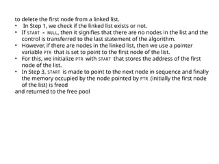 to delete the first node from a linked list.
• In Step 1, we check if the linked list exists or not.
• If START = NULL, then it signifies that there are no nodes in the list and the
control is transferred to the last statement of the algorithm.
• However, if there are nodes in the linked list, then we use a pointer
variable PTR that is set to point to the first node of the list.
• For this, we initialize PTR with START that stores the address of the first
node of the list.
• In Step 3, START is made to point to the next node in sequence and finally
the memory occupied by the node pointed by PTR (initially the first node
of the list) is freed
and returned to the free pool
 
