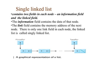 Single linked list
•contains two fields in each node – an information field
and the linked field.
•The information field contains the data of that node.
•The link field contains the memory address of the next
node. There is only one link field in each node, the linked
list is called singly linked list.
 