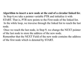 Algorithm to insert a new node at the end of a circular linked list.
In Step 6,we take a pointer variable PTR and initialize it with
START. That is, PTR now points to the First node of the linked list.
In the while loop, we traverse through the linked list to reach the last
node.
Once we reach the last node, in Step 9, we change the NEXT pointer
of the last node to store the address of the new node.
Remember that the NEXT Field of the new node contains the address
of the first node which is denoted by START.
 