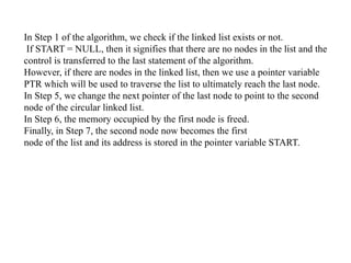 In Step 1 of the algorithm, we check if the linked list exists or not.
If START = NULL, then it signifies that there are no nodes in the list and the
control is transferred to the last statement of the algorithm.
However, if there are nodes in the linked list, then we use a pointer variable
PTR which will be used to traverse the list to ultimately reach the last node.
In Step 5, we change the next pointer of the last node to point to the second
node of the circular linked list.
In Step 6, the memory occupied by the first node is freed.
Finally, in Step 7, the second node now becomes the first
node of the list and its address is stored in the pointer variable START.
 