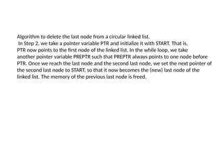 Algorithm to delete the last node from a circular linked list.
In Step 2, we take a pointer variable PTR and initialize it with START. That is,
PTR now points to the first node of the linked list. In the while loop, we take
another pointer variable PREPTR such that PREPTR always points to one node before
PTR. Once we reach the last node and the second last node, we set the next pointer of
the second last node to START, so that it now becomes the (new) last node of the
linked list. The memory of the previous last node is freed.
 