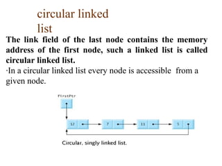 circular linked
list
The link field of the last node contains the memory
address of the first node, such a linked list is called
circular linked list.
·In a circular linked list every node is accessible from a
given node.
 