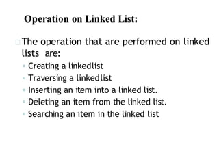 Operation on Linked List:
The operation that are performed on linked
lists are:
◦ Creating a linkedlist
◦ Traversing a linkedlist
◦ Inserting an item into a linked list.
◦ Deleting an item from the linked list.
◦ Searching an item in the linked list
 