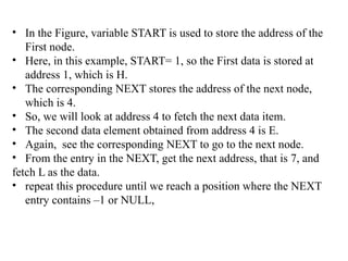 • In the Figure, variable START is used to store the address of the
First node.
• Here, in this example, START= 1, so the First data is stored at
address 1, which is H.
• The corresponding NEXT stores the address of the next node,
which is 4.
• So, we will look at address 4 to fetch the next data item.
• The second data element obtained from address 4 is E.
• Again, see the corresponding NEXT to go to the next node.
• From the entry in the NEXT, get the next address, that is 7, and
fetch L as the data.
• repeat this procedure until we reach a position where the NEXT
entry contains –1 or NULL,
 