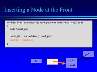 Inserting a Node at the Front
head_ptr
entry
13
insert_ptr
13
null
void list_head_insert(node*& head_ptr, const node::value_type& entry)
{
node *insert_ptr;
insert_ptr = new node(entry, head_ptr);
head_ptr = insert_ptr;
}
 