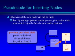 Pseudocode for Inserting Nodes
15
10
7
null
head_ptr
 Otherwise (if the new node will not be first):
 Start by setting a pointer named previous_ptr to point to the
node which is just before the new node's position
previous_ptr->link_field
points to the head
of a small linked
list, with 10 and 7
previous_ptr
 