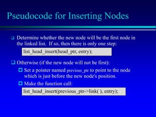 Pseudocode for Inserting Nodes
 Determine whether the new node will be the first node in
the linked list. If so, then there is only one step:
list_head_insert(head_ptr, entry);
 Otherwise (if the new node will not be first):
 Set a pointer named previous_ptr to point to the node
which is just before the new node's position.
 Make the function call:
list_head_insert(previous_ptr->link( ), entry);
 
