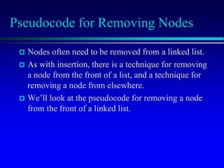 Pseudocode for Removing Nodes
 Nodes often need to be removed from a linked list.
 As with insertion, there is a technique for removing
a node from the front of a list, and a technique for
removing a node from elsewhere.
 We’ll look at the pseudocode for removing a node
from the front of a linked list.
 