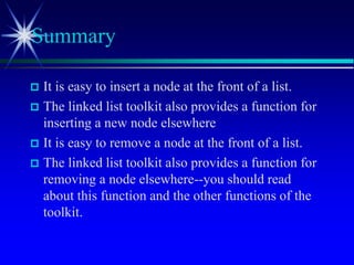  It is easy to insert a node at the front of a list.
 The linked list toolkit also provides a function for
inserting a new node elsewhere
 It is easy to remove a node at the front of a list.
 The linked list toolkit also provides a function for
removing a node elsewhere--you should read
about this function and the other functions of the
toolkit.
Summary
 