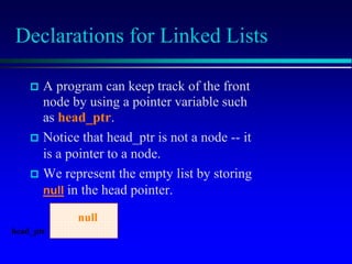 Declarations for Linked Lists
 A program can keep track of the front
node by using a pointer variable such
as head_ptr.
 Notice that head_ptr is not a node -- it
is a pointer to a node.
 We represent the empty list by storing
null in the head pointer.
head_ptr
null
 