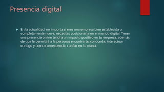 Presencia digital
 En la actualidad, no importa si eres una empresa bien establecida o
completamente nueva, necesitas posicionarte en el mundo digital. Tener
una presencia online tendrá un impacto positivo en tu empresa, además
de que le permitirá a la personas encontrarte, conocerte, interactuar
contigo y como consecuencia, confiar en tu marca.
 