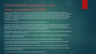 Como linkedln puemejorar una
crear una presencia digital
UNO DE LOS PROPÓSITOS DE ESTE SITIO ES QUE LOS USUARIOS REGISTRADOS PUEDAN MANTENER UNA LISTA CON
INFORMACIÓN DE CONTACTOS DE LAS PERSONAS CON QUIENES TIENEN ALGÚN NIVEL DE RELACIÓN, LLAMADO CONEXIÓN.
LOS USUARIOS PUEDEN INVITAR A CUALQUIER PERSONA (YA SEA UN USUARIO DEL SITIO O NO) PARA UNIRSE A DICHA
CONEXIÓN. SIN EMBARGO, SI EL INVITADO SELECCIONA "NO LO SÉ" O "SPAM", ESTO CUENTA EN CONTRA DE LA PERSONA
QUE INVITA. SI LA PERSONA QUE INVITA OBTIENE MUCHAS DE ESTAS RESPUESTAS, LA CUENTA PUEDE LLEGAR A SER
RESTRINGIDA O CERRADA.
ESTA LISTA DE CONEXIONES SE PUEDEN USAR DE LAS SIGUIENTES MANERAS:
UNA RED DE CONTACTOS SE CONSTRUYE MEDIANTE CONEXIONES DIRECTAS, LAS CONEXIONES DE CADA UNA DE ESTAS
CONEXIONES (DENOMINADO CONEXIONES DE SEGUNDO GRADO) Y TAMBIÉN LAS CONEXIONES DE CONEXIONES DE
SEGUNDO GRADO (DENOMINADAS CONEXIONES DE TERCER GRADO). ESTO SE PUEDE UTILIZAR PARA INTRODUCIRSE EN LA
RED A TRAVÉS DE UN CONTACTO MUTUO, FAVORECIENDO LA INTERACTIVIDAD.
LOS USUARIOS PUEDEN SUBIR SU CURRÍCULUM VÍTAE O DISEÑAR SU PROPIO PERFIL CON EL FIN DE MOSTRAR EXPERIENCIAS
DE TRABAJO Y HABILIDADES PROFESIONALES.
SE PUEDE UTILIZAR PARA ENCONTRAR PUESTOS DE TRABAJO Y OPORTUNIDADES DE NEGOCIO RECOMENDADOS POR
ALGUIEN DE LA RED DE CONTACTOS.
LOS EMPLEADORES PUEDEN ENUMERAR PUESTOS DE TRABAJO Y LA BÚSQUEDA DE POSIBLES CANDIDATOS.
LOS SOLICITANTES DE EMPLEO PUEDEN REVISAR EL PERFIL DE LOS DIRECTORES DE RECURSOS HUMANOS Y DESCUBRIR
CUÁLES DE SUS CONTACTOS EXISTENTES PUEDEN PRESENTARSE.
LOS USUARIOS PUEDEN SUBIR SUS PROPIAS FOTOS Y VER LAS FOTOS DE LOS DEMÁS PARA AYUDAR A IDENTIFICARLO.
LOS USUARIOS PUEDEN SEGUIR DIFERENTES EMPRESAS Y PUEDEN RECIBIR UNA NOTIFICACIÓN ACERCA DE LAS POSIBLES
FUSIONES Y OFERTAS DISPONIBLES.
LOS USUARIOS PUEDEN GUARDAR TRABAJOS QUE LES GUSTARÍA SOLICITAR.
 