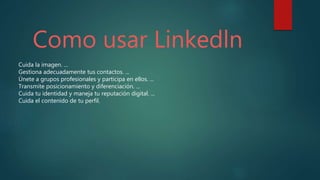 Como usar Linkedln
Cuida la imagen. ...
Gestiona adecuadamente tus contactos. ...
Únete a grupos profesionales y participa en ellos. ...
Transmite posicionamiento y diferenciación. ...
Cuida tu identidad y maneja tu reputación digital. ...
Cuida el contenido de tu perfil.
 