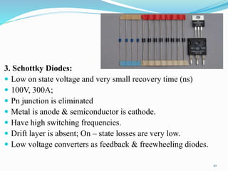 3. Schottky Diodes:
 Low on state voltage and very small recovery time (ns)
 100V, 300A;
 Pn junction is eliminated
 Metal is anode & semiconductor is cathode.
 Have high switching frequencies.
 Drift layer is absent; On – state losses are very low.
 Low voltage converters as feedback & freewheeling diodes.
10
 