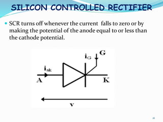 SILICON CONTROLLED RECTIFIER
 SCR turns off whenever the current falls to zero or by
making the potential of the anode equal to or less than
the cathode potential.
16
 