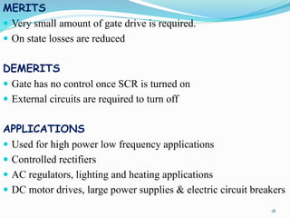 MERITS
 Very small amount of gate drive is required.
 On state losses are reduced
DEMERITS
 Gate has no control once SCR is turned on
 External circuits are required to turn off
APPLICATIONS
 Used for high power low frequency applications
 Controlled rectifiers
 AC regulators, lighting and heating applications
 DC motor drives, large power supplies & electric circuit breakers
18
 