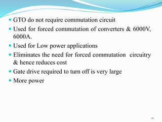  GTO do not require commutation circuit
 Used for forced commutation of converters & 6000V,
6000A.
 Used for Low power applications
 Eliminates the need for forced commutation circuitry
& hence reduces cost
 Gate drive required to turn off is very large
 More power
20
 