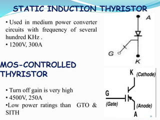 STATIC INDUCTION THYRISTOR
• Used in medium power converter
circuits with frequency of several
hundred KHz .
• 1200V, 300A
• Turn off gain is very high
• 4500V, 250A
•Low power ratings than GTO &
SITH
MOS-CONTROLLED
THYRISTOR
21
 