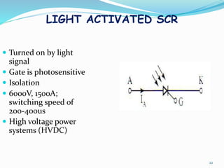 LIGHT ACTIVATED SCR
 Turned on by light
signal
 Gate is photosensitive
 Isolation
 6000V, 1500A;
switching speed of
200-400us
 High voltage power
systems (HVDC)
22
 