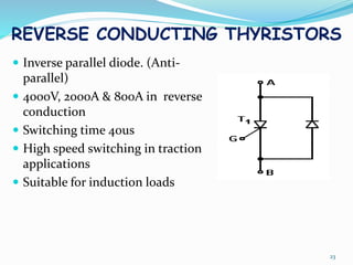 REVERSE CONDUCTING THYRISTORS
 Inverse parallel diode. (Anti-
parallel)
 4000V, 2000A & 800A in reverse
conduction
 Switching time 40us
 High speed switching in traction
applications
 Suitable for induction loads
23
 