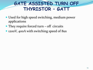 GATE ASSISTED TURN OFF
THYRISTOR – GATT
 Used for high speed switching, medium power
applications
 They require forced turn – off circuits
 1200V, 400A with switching speed of 8us
24
 