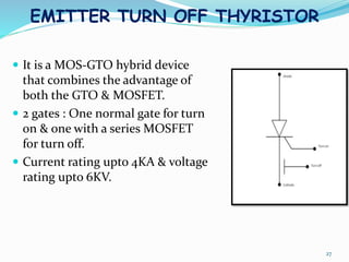 EMITTER TURN OFF THYRISTOR
27
 It is a MOS-GTO hybrid device
that combines the advantage of
both the GTO & MOSFET.
 2 gates : One normal gate for turn
on & one with a series MOSFET
for turn off.
 Current rating upto 4KA & voltage
rating upto 6KV.
 