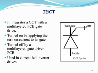 IGCT
28
 It integrates a GCT with a
multilayered PCB gate
drive.
 Turned on by applying the
turn on current to its gate
 Turned off by a
multilayered gate driver
PCB.
 Used in current fed inverter
drives
 