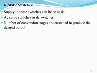 6. Static Switches:
 Supply to these switches can be ac or dc.
 Ac static switches or dc switches
 Number of conversion stages are cascaded to produce the
desired output
47
 