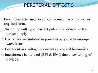 PERIFERAL EFFECTS
 Power converter uses switches to convert input power in
required form.
1. Switching voltage or current pulses are induced in the
power supply
2. Harmonics are induced in power supply due to improper
waveforms.
3. Load contains voltage or current spikes and harmonics
4. Interference is radiated (RFI & EMI) due to switching of
devices.
48
 