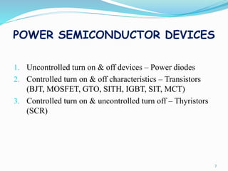 POWER SEMICONDUCTOR DEVICES
1. Uncontrolled turn on & off devices – Power diodes
2. Controlled turn on & off characteristics – Transistors
(BJT, MOSFET, GTO, SITH, IGBT, SIT, MCT)
3. Controlled turn on & uncontrolled turn off – Thyristors
(SCR)
7
 