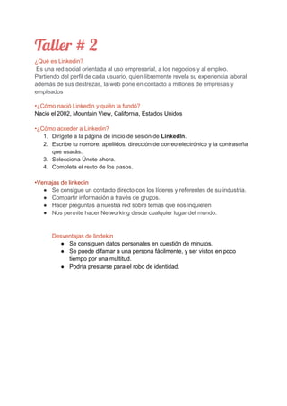 Taller # 2  
¿Qué es Linkedin?
​Es una red social orientada al uso empresarial, a los negocios y al empleo.
Partiendo del perfil de cada usuario, quien libremente revela su experiencia laboral
además de sus destrezas, la web pone en contacto a millones de empresas y
empleados
•¿Cómo nació LinkedIn y quién la fundó?
Nació el​ ​2002, Mountain View, California, Estados Unidos
•¿Cómo acceder a Linkedin?
1. Dirígete a la página de inicio de sesión de ​LinkedIn​.
2. Escribe tu nombre, apellidos, dirección de correo electrónico y la contraseña
que usarás.
3. Selecciona Únete ahora.
4. Completa el resto de los pasos.
•Ventajas de linkedin
● Se consigue un contacto directo con los líderes y referentes de su industria.
● Compartir información a través de grupos.
● Hacer preguntas a nuestra red sobre temas que nos inquieten
● Nos permite hacer Networking desde cualquier lugar del mundo.
Desventajas de lindekin
● Se consiguen datos personales en cuestión de minutos.
● Se puede difamar a una persona fácilmente, y ser vistos en poco
tiempo por una multitud.
● Podría prestarse para el robo de identidad.
 