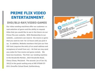 PRIME FLIX VIDEO
     ENTERTAINMENT.
DVD/BLU-RAY/VIDEO GAMES
Our video vending machines offer our customer s a          Place Photo Here,
                                                          Otherwise Delete Box
vast selection of genre and the ability to request
titles that you would like to see in the future via our
Prime-Flix.com website. With Membership to our
website…customers can reserve the movie or game
that you want to rent for 12 hours until you pick it
up. In addition, Website members that join our free
VIP club (requires the entry of an email address and
acceptance of email from us)---So that we may send
you codes for free movie and game rentals. We
have two locations. The first: our vending machine
in the Brookville Market , 2027 Brookville Road,
Chevy Chase, Maryland. The second: (as of Jan 10,
2013) in the guest waiting area at WE STEAM IT!
8311 Snouffer School Road, Gaithersburg.
 