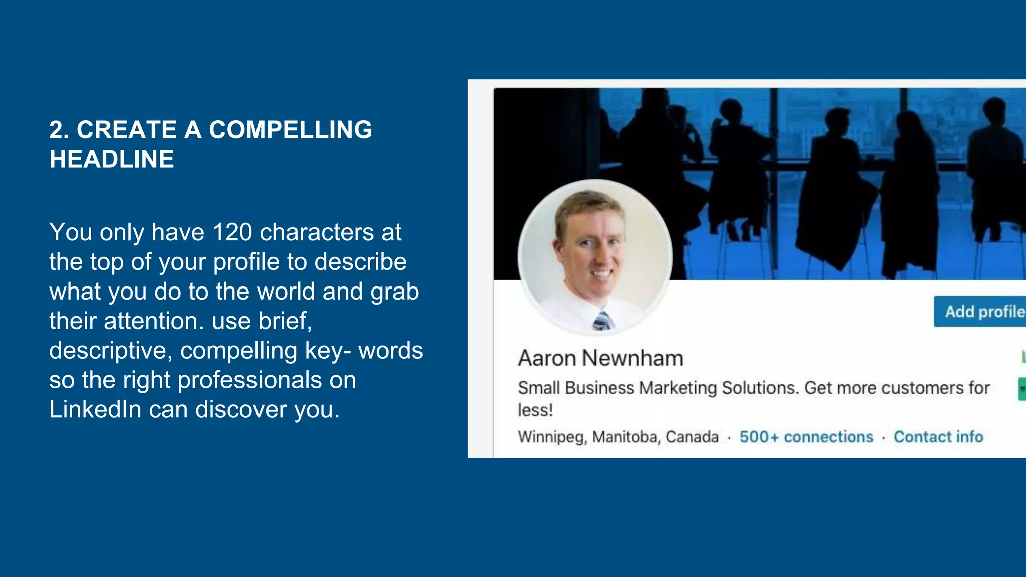 2. CREATE A COMPELLING
HEADLINE
You only have 120 characters at
the top of your profile to describe
what you do to the world and grab
their attention. use brief,
descriptive, compelling key- words
so the right professionals on
LinkedIn can discover you.
 