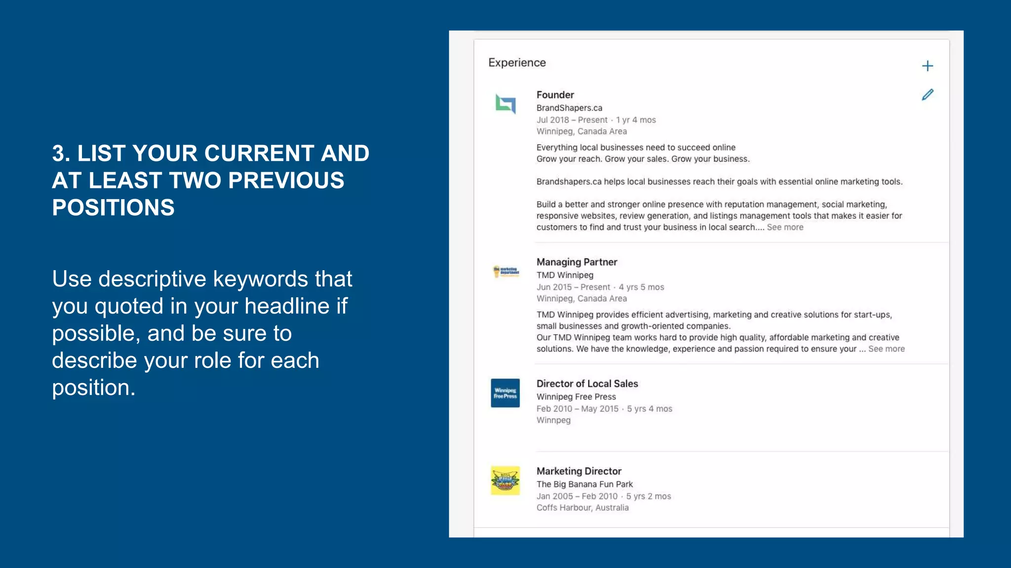 3. LIST YOUR CURRENT AND
AT LEAST TWO PREVIOUS
POSITIONS
Use descriptive keywords that
you quoted in your headline if
possible, and be sure to
describe your role for each
position.
 