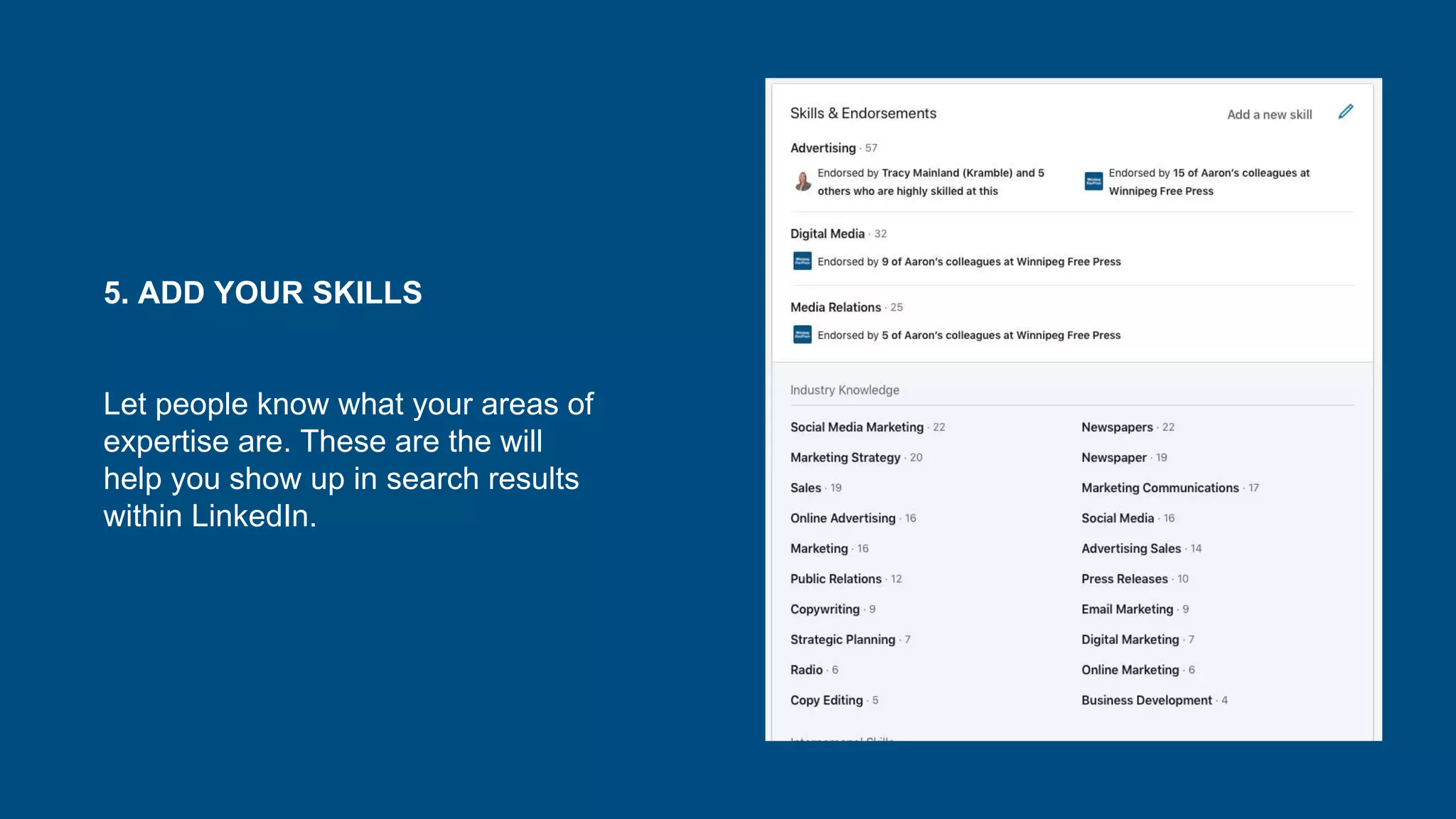 5. ADD YOUR SKILLS
Let people know what your areas of
expertise are. These are the will
help you show up in search results
within LinkedIn.
 