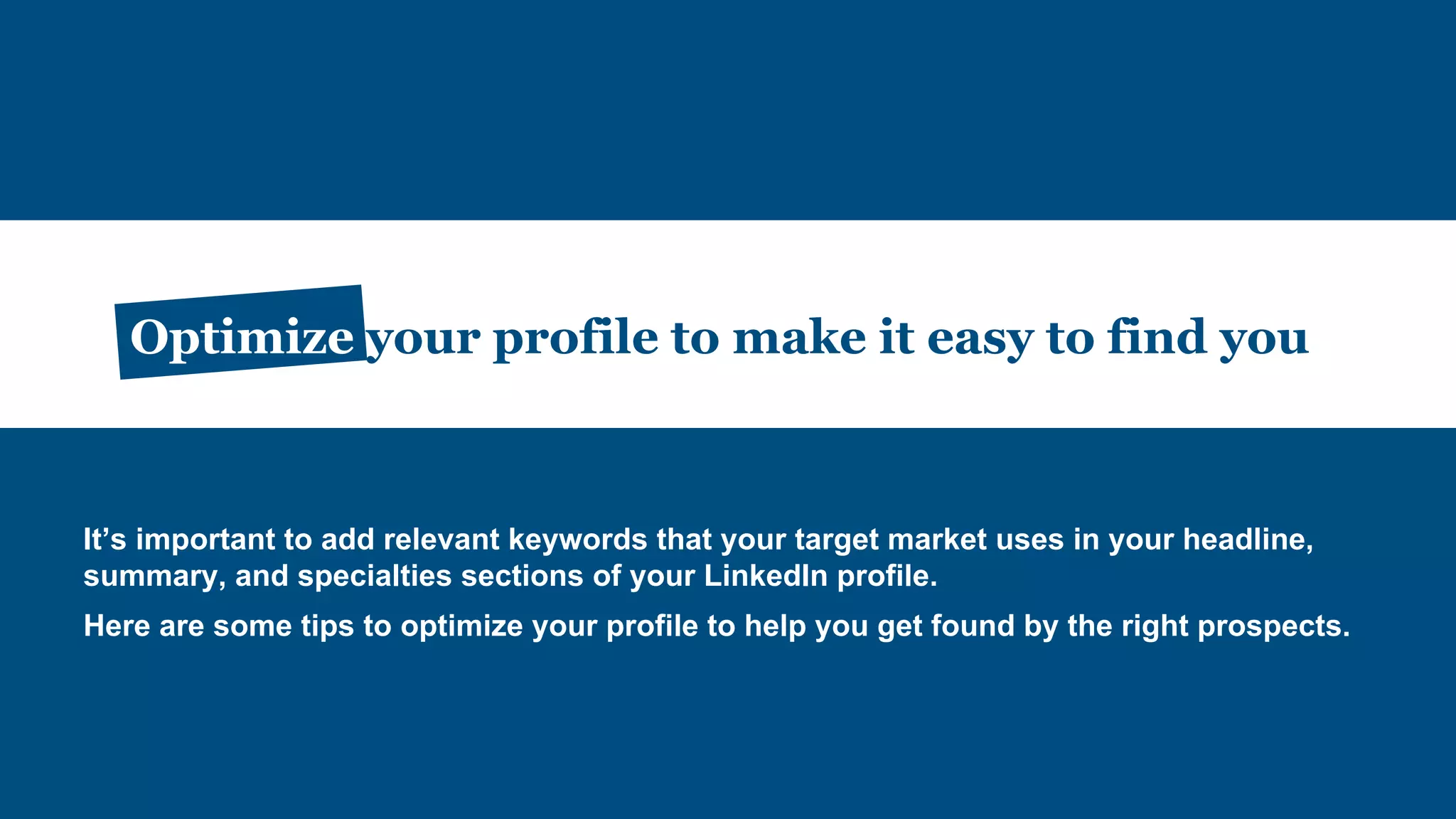 Optimize your profile to make it easy to find you
It’s important to add relevant keywords that your target market uses in your headline,
summary, and specialties sections of your LinkedIn profile.
Here are some tips to optimize your profile to help you get found by the right prospects.
 