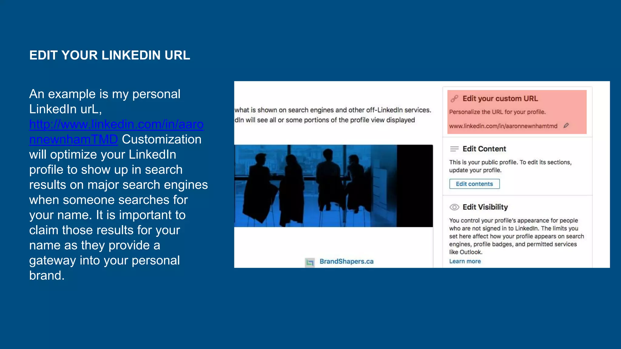 EDIT YOUR LINKEDIN URL
An example is my personal
LinkedIn urL,
http://www.linkedin.com/in/aaro
nnewnhamTMD Customization
will optimize your LinkedIn
profile to show up in search
results on major search engines
when someone searches for
your name. It is important to
claim those results for your
name as they provide a
gateway into your personal
brand.
 