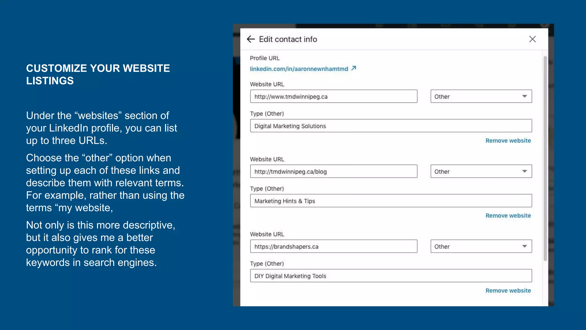 CUSTOMIZE YOUR WEBSITE
LISTINGS
Under the “websites” section of
your LinkedIn profile, you can list
up to three URLs.
Choose the “other” option when
setting up each of these links and
describe them with relevant terms.
For example, rather than using the
terms “my website,
Not only is this more descriptive,
but it also gives me a better
opportunity to rank for these
keywords in search engines.
 